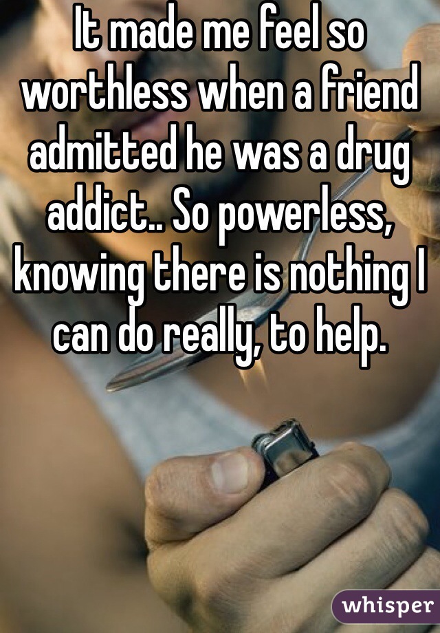 It made me feel so worthless when a friend admitted he was a drug addict.. So powerless, knowing there is nothing I can do really, to help. 