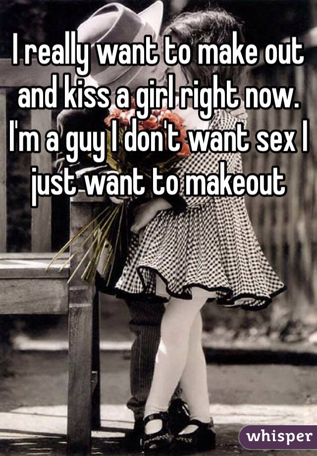 I really want to make out and kiss a girl right now. I'm a guy I don't want sex I just want to makeout 