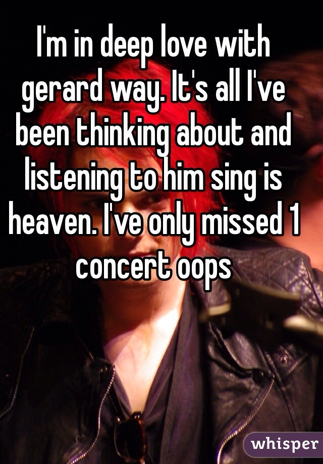 I'm in deep love with gerard way. It's all I've been thinking about and listening to him sing is heaven. I've only missed 1 concert oops
 