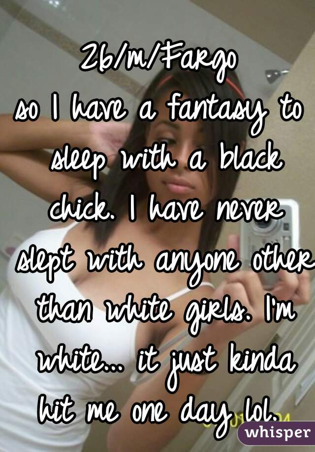 26/m/Fargo

so I have a fantasy to sleep with a black chick. I have never slept with anyone other than white girls. I'm white... it just kinda hit me one day lol. 