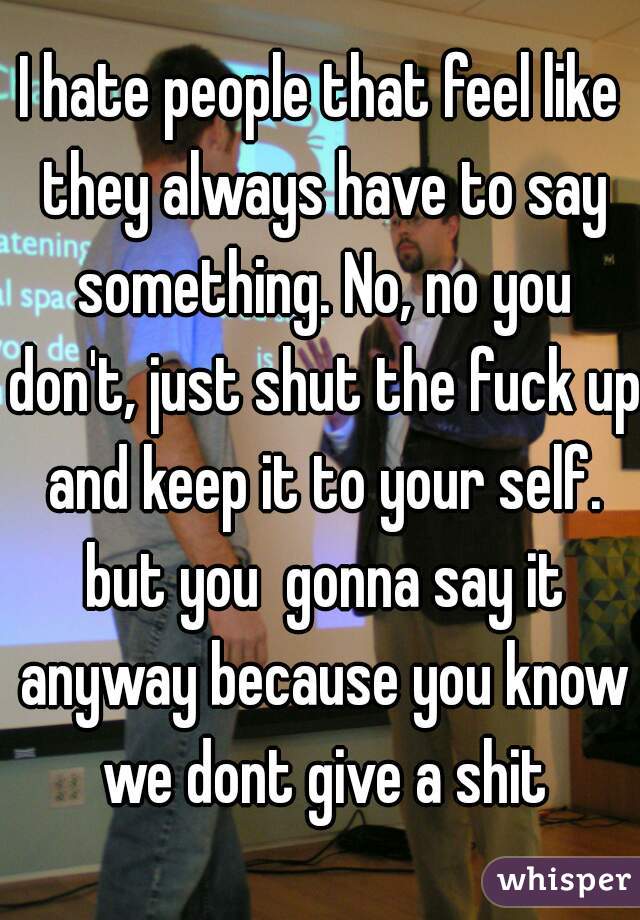 I hate people that feel like they always have to say something. No, no you don't, just shut the fuck up and keep it to your self. but you  gonna say it anyway because you know we dont give a shit