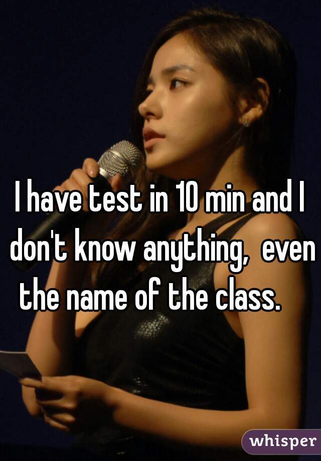 I have test in 10 min and I don't know anything,  even the name of the class.    