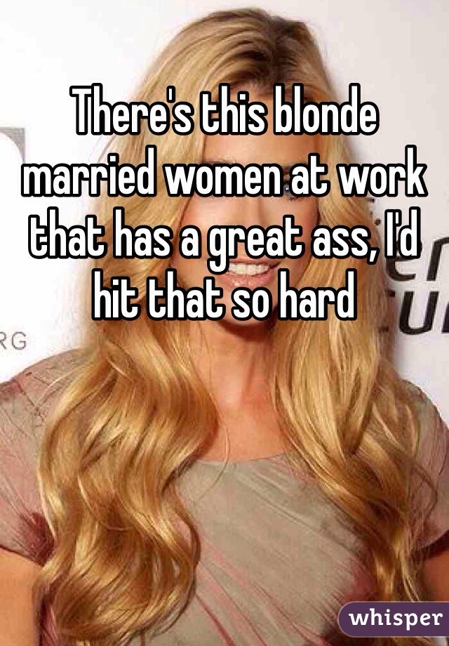 There's this blonde married women at work that has a great ass, I'd hit that so hard