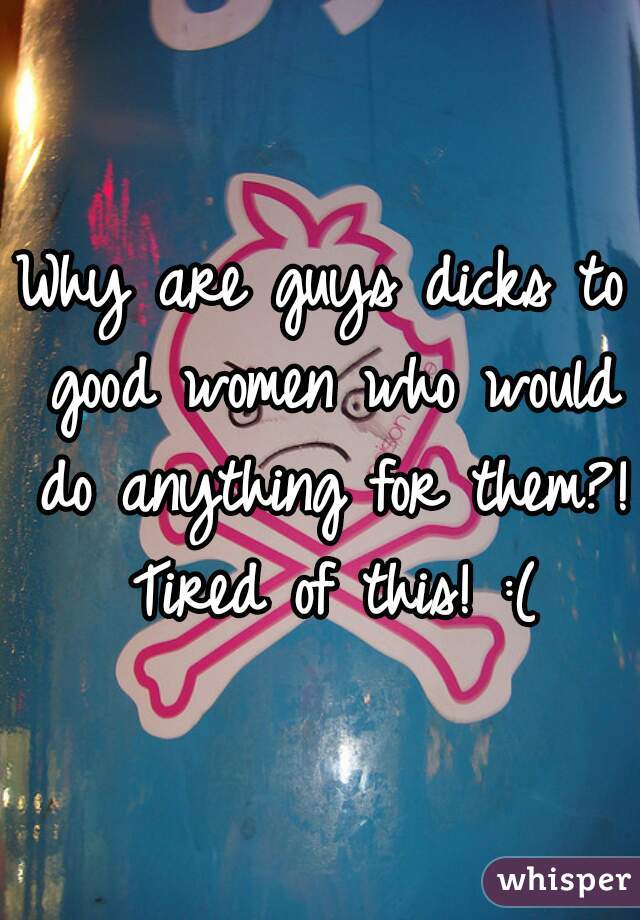 Why are guys dicks to good women who would do anything for them?! Tired of this! :(