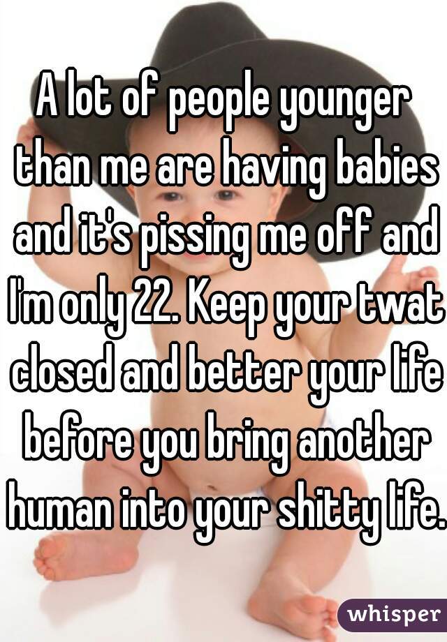 A lot of people younger than me are having babies and it's pissing me off and I'm only 22. Keep your twat closed and better your life before you bring another human into your shitty life. 