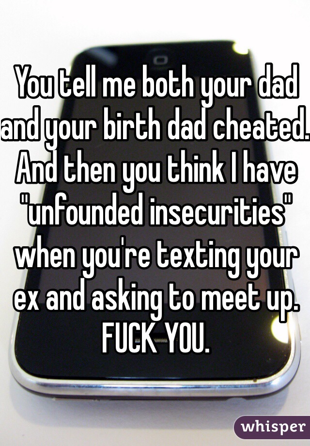 You tell me both your dad and your birth dad cheated. And then you think I have "unfounded insecurities" when you're texting your ex and asking to meet up. FUCK YOU.