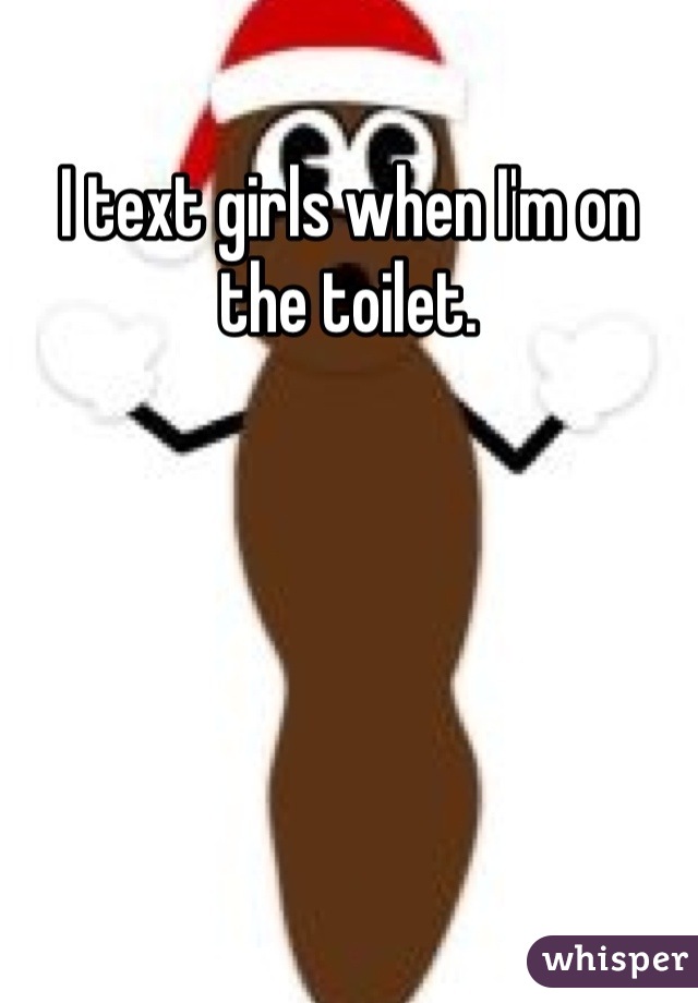 I text girls when I'm on the toilet. 