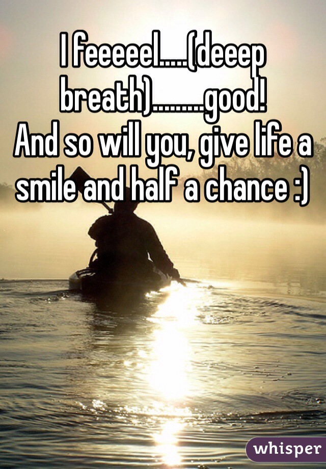 I feeeeel.....(deeep breath).........good! 
And so will you, give life a smile and half a chance :)