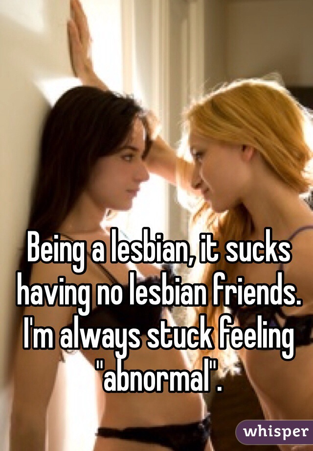 Being a lesbian, it sucks having no lesbian friends. I'm always stuck feeling "abnormal".