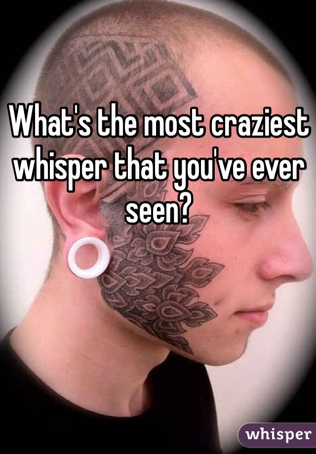 What's the most craziest whisper that you've ever seen? 