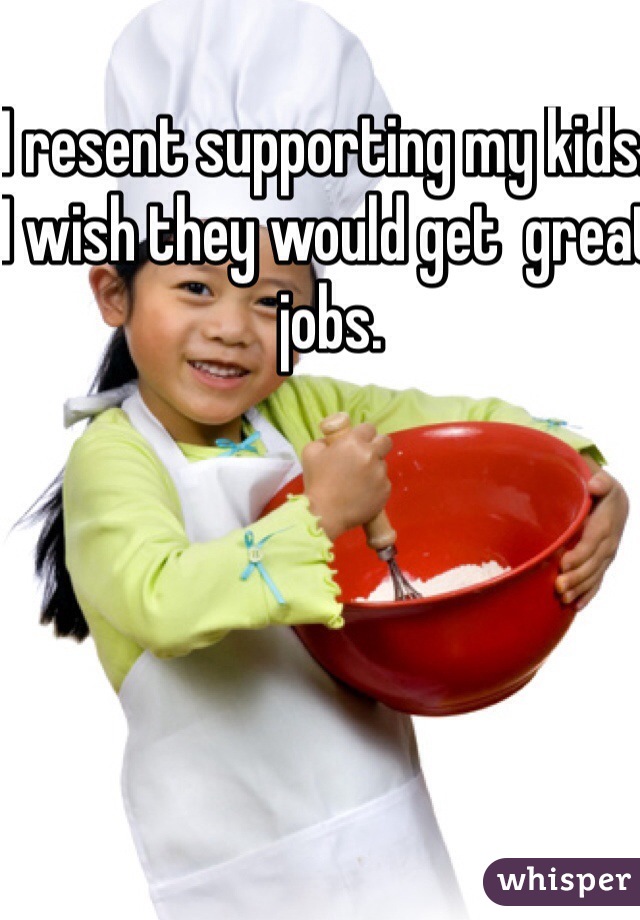 I resent supporting my kids. I wish they would get  great jobs.