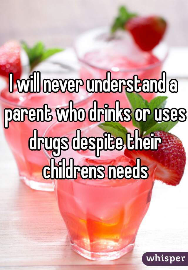 I will never understand a parent who drinks or uses drugs despite their childrens needs