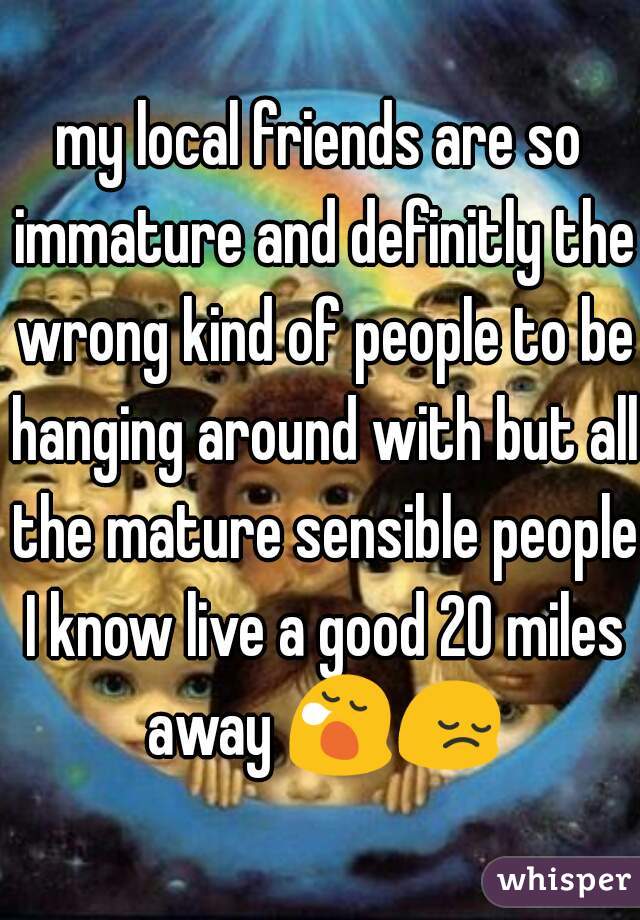 my local friends are so immature and definitly the wrong kind of people to be hanging around with but all the mature sensible people I know live a good 20 miles away 😪😔