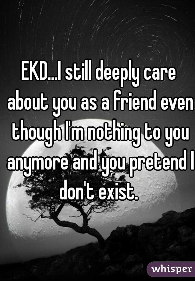 EKD...I still deeply care about you as a friend even though I'm nothing to you anymore and you pretend I don't exist. 