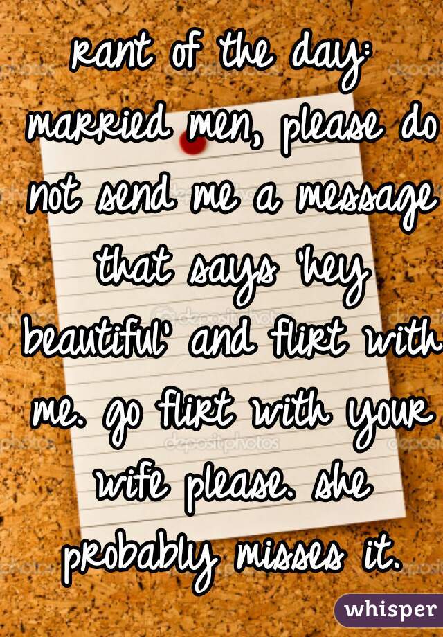 rant of the day: married men, please do not send me a message that says 'hey beautiful' and flirt with me. go flirt with your wife please. she probably misses it.