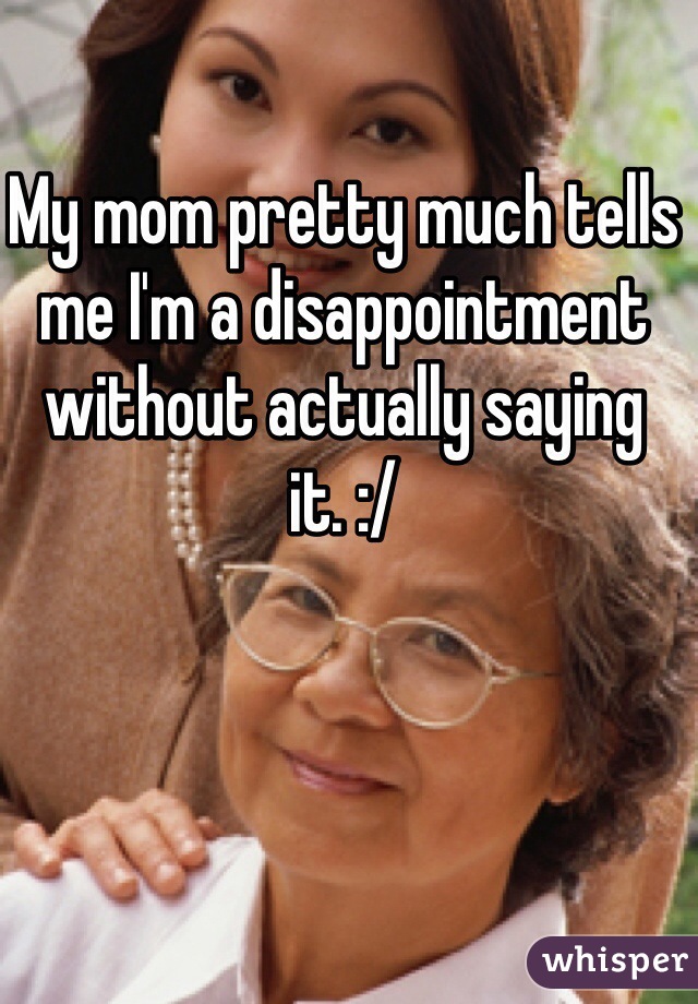 My mom pretty much tells me I'm a disappointment without actually saying it. :/
