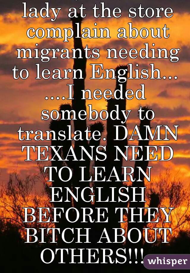 LoL... I just heard a lady at the store complain about migrants needing to learn English... 
....I needed somebody to translate. DAMN TEXANS NEED TO LEARN ENGLISH BEFORE THEY BITCH ABOUT OTHERS!!!  