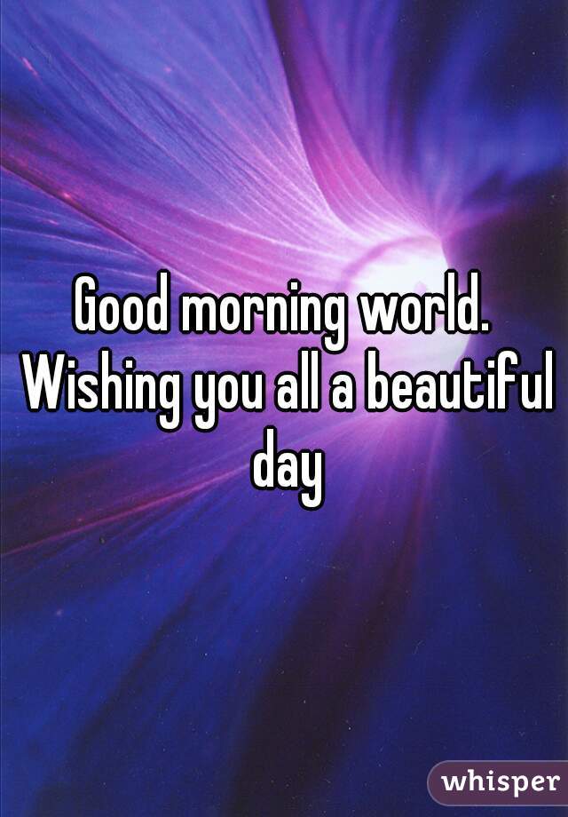 Good morning world. Wishing you all a beautiful day