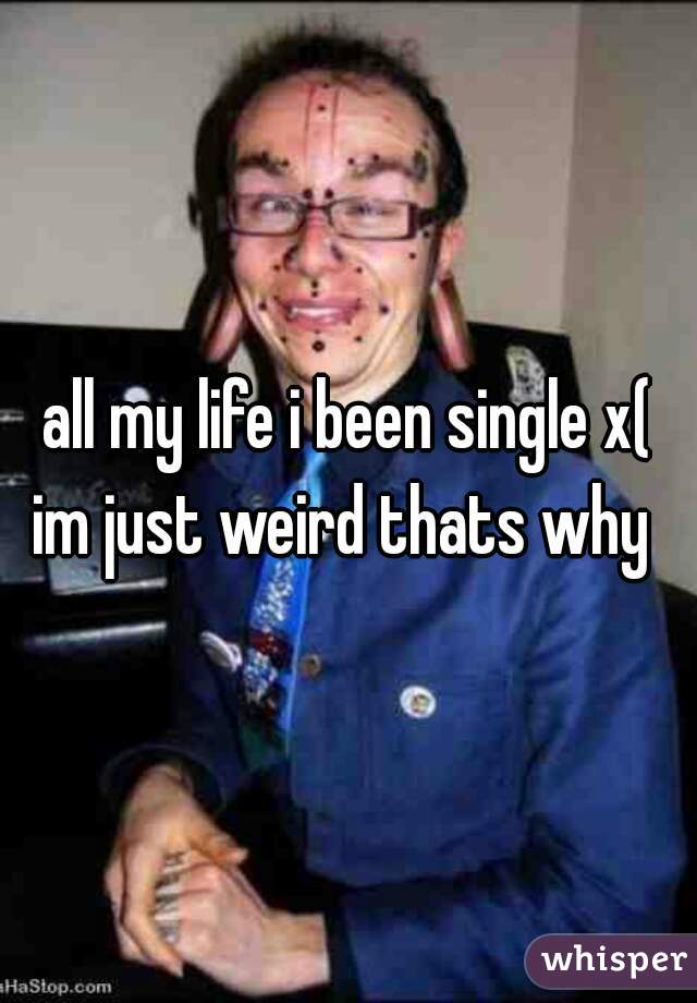 all my life i been single x(
im just weird thats why 
