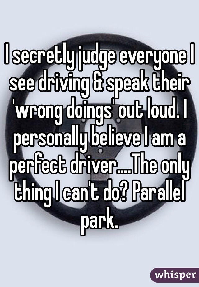 I secretly judge everyone I see driving & speak their 'wrong doings' out loud. I personally believe I am a perfect driver....The only thing I can't do? Parallel park.