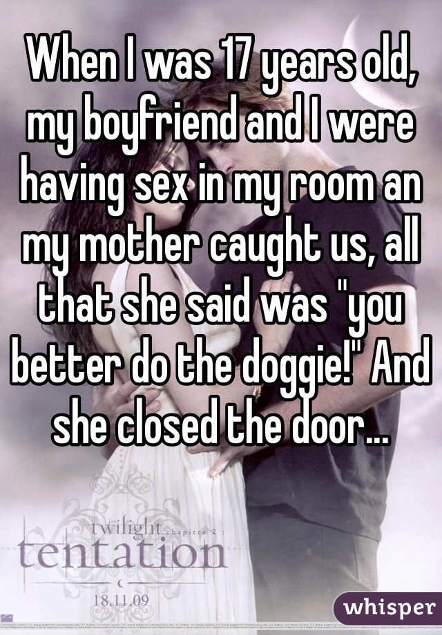 When I was 17 years old, my boyfriend and I were having sex in my room an my mother caught us, all that she said was "you better do the doggie!" And she closed the door...