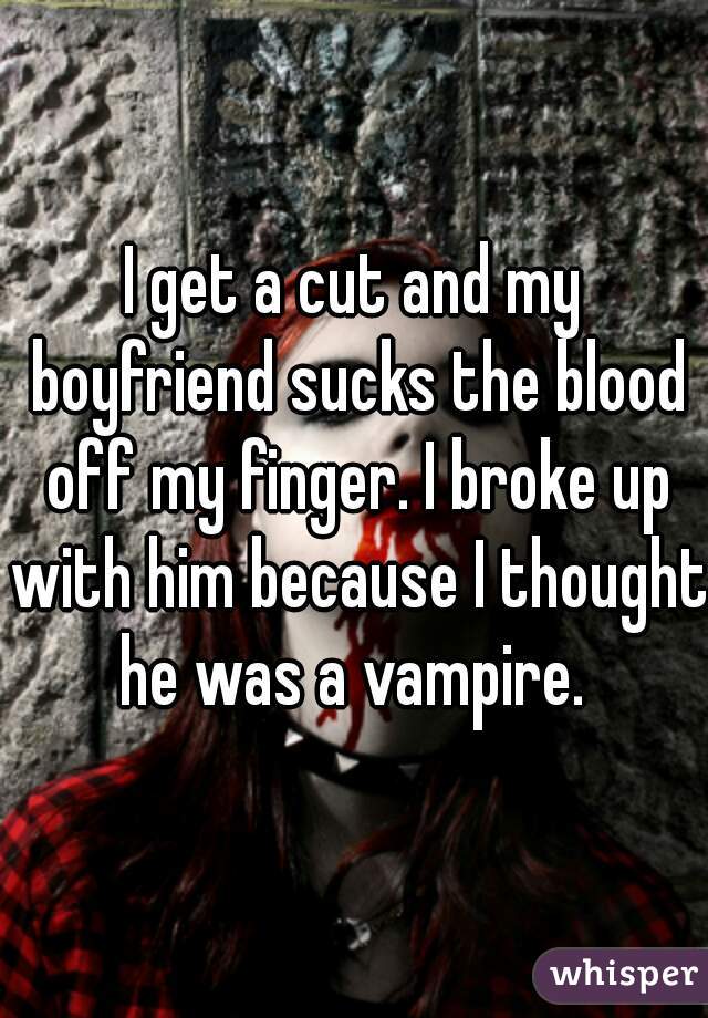 I get a cut and my boyfriend sucks the blood off my finger. I broke up with him because I thought he was a vampire. 