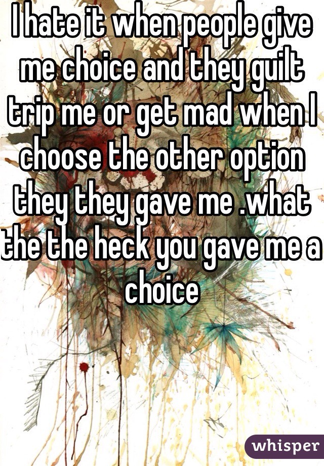 I hate it when people give me choice and they guilt trip me or get mad when I choose the other option they they gave me .what the the heck you gave me a choice