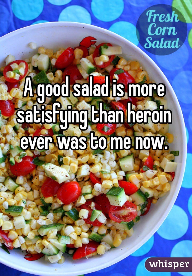A good salad is more satisfying than heroin ever was to me now.