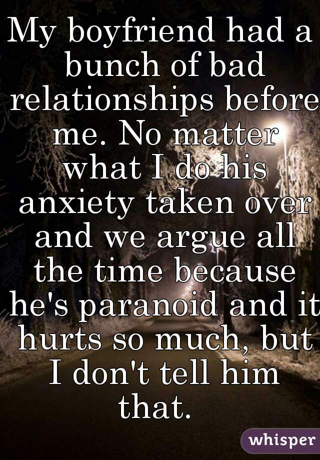 My boyfriend had a bunch of bad relationships before me. No matter what I do his anxiety taken over and we argue all the time because he's paranoid and it hurts so much, but I don't tell him that.  