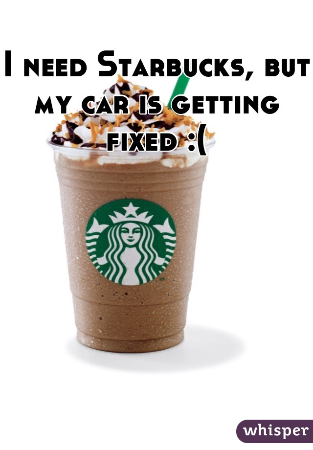 I need Starbucks, but my car is getting fixed :(