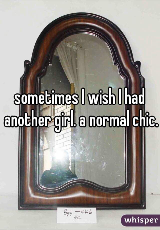 sometimes I wish I had another girl. a normal chic.