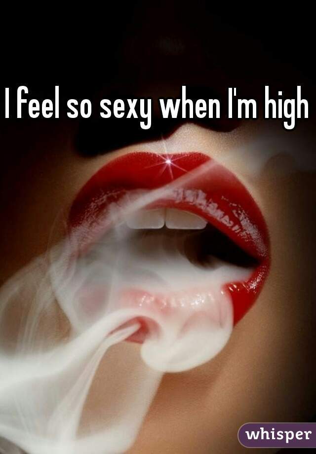 I feel so sexy when I'm high