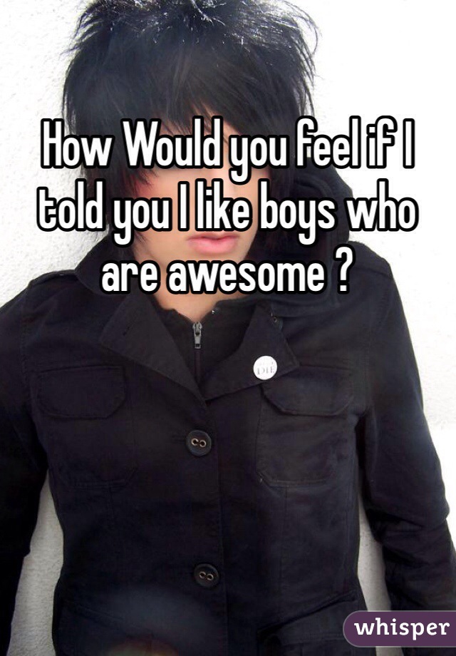How Would you feel if I told you I like boys who are awesome ?
