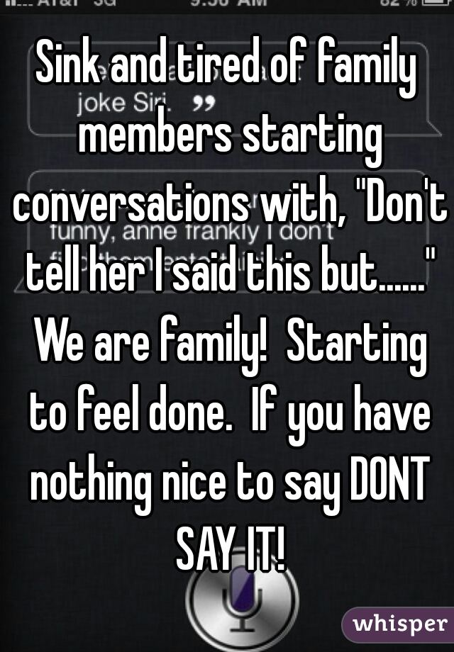 Sink and tired of family members starting conversations with, "Don't tell her I said this but......" We are family!  Starting to feel done.  If you have nothing nice to say DONT SAY IT!
