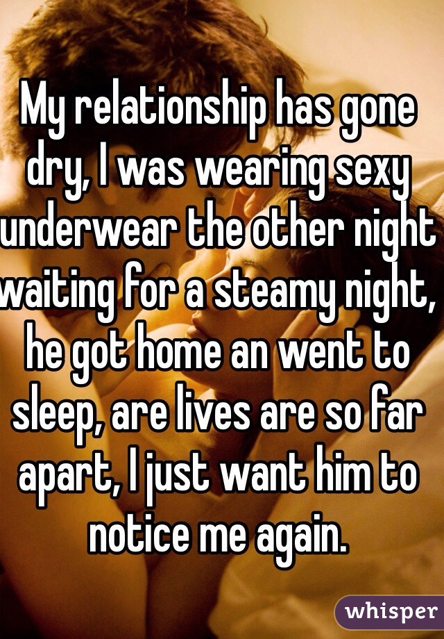 My relationship has gone dry, I was wearing sexy underwear the other night waiting for a steamy night, he got home an went to sleep, are lives are so far apart, I just want him to notice me again. 