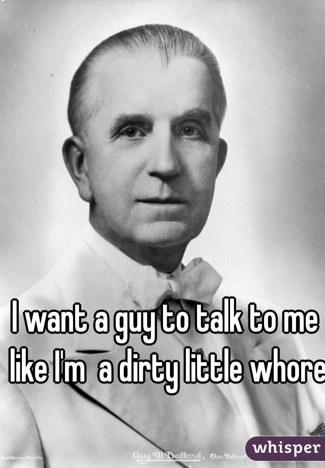 I want a guy to talk to me like I'm  a dirty little whore