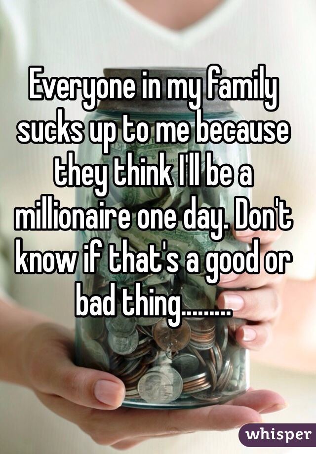 Everyone in my family sucks up to me because they think I'll be a millionaire one day. Don't know if that's a good or bad thing.........