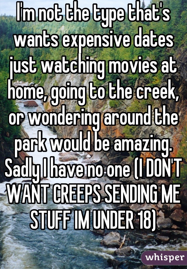 I'm not the type that's wants expensive dates just watching movies at home, going to the creek, or wondering around the park would be amazing. Sadly I have no one (I DON'T WANT CREEPS SENDING ME STUFF IM UNDER 18)