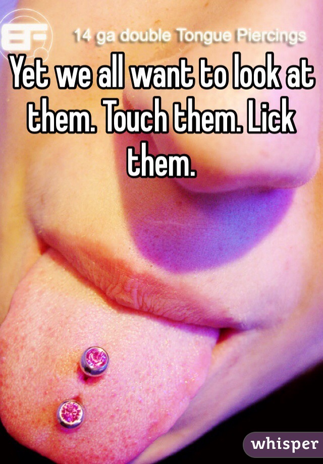 Yet we all want to look at them. Touch them. Lick them. 