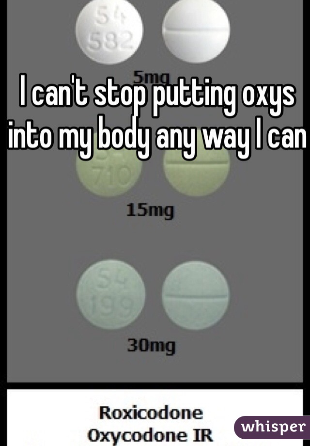 I can't stop putting oxys into my body any way I can 
