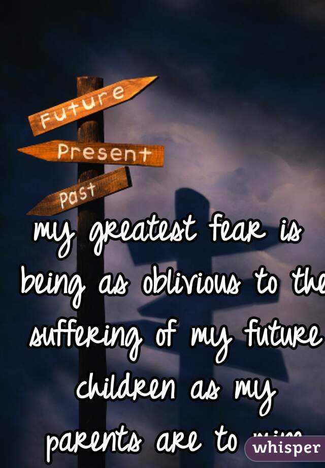 my greatest fear is being as oblivious to the suffering of my future children as my parents are to mine