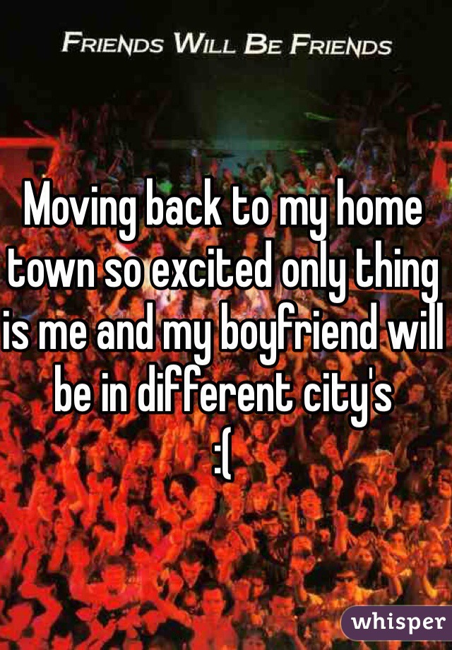 Moving back to my home town so excited only thing is me and my boyfriend will be in different city's
:( 