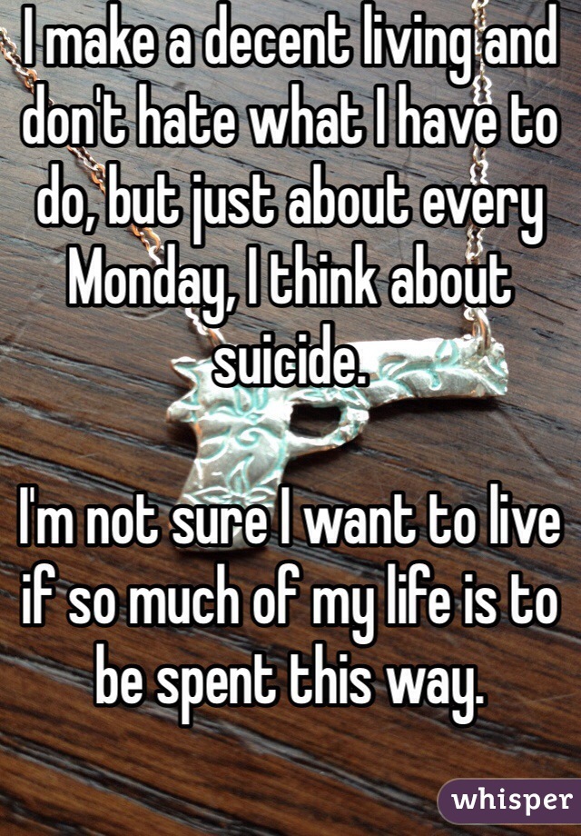 I make a decent living and don't hate what I have to do, but just about every Monday, I think about suicide. 

I'm not sure I want to live if so much of my life is to be spent this way.