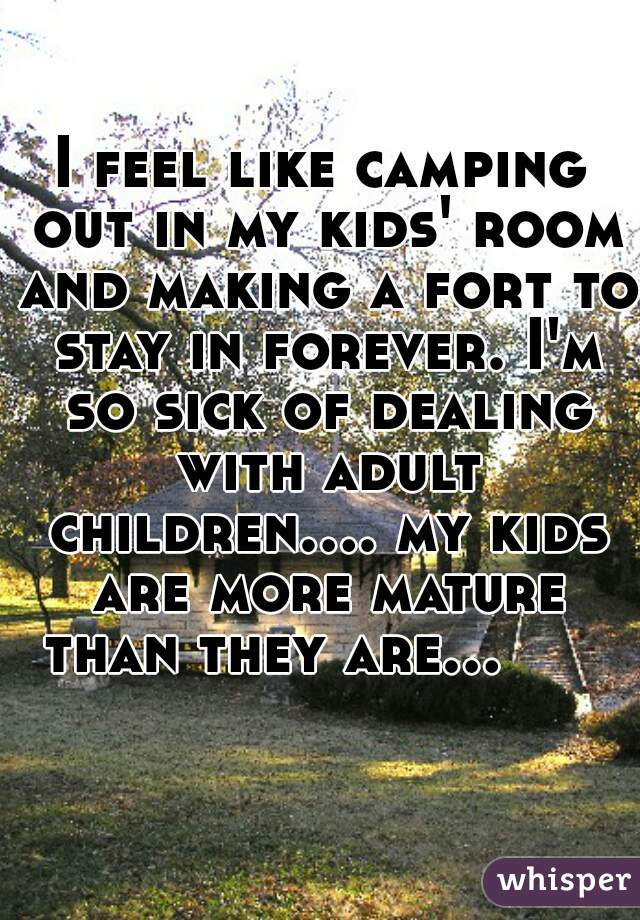 I feel like camping out in my kids' room and making a fort to stay in forever. I'm so sick of dealing with adult children.... my kids are more mature than they are...         