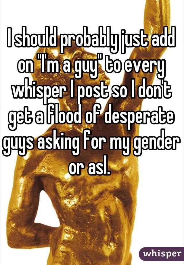 I should probably just add on "I'm a guy" to every whisper I post so I don't get a flood of desperate guys asking for my gender or asl. 