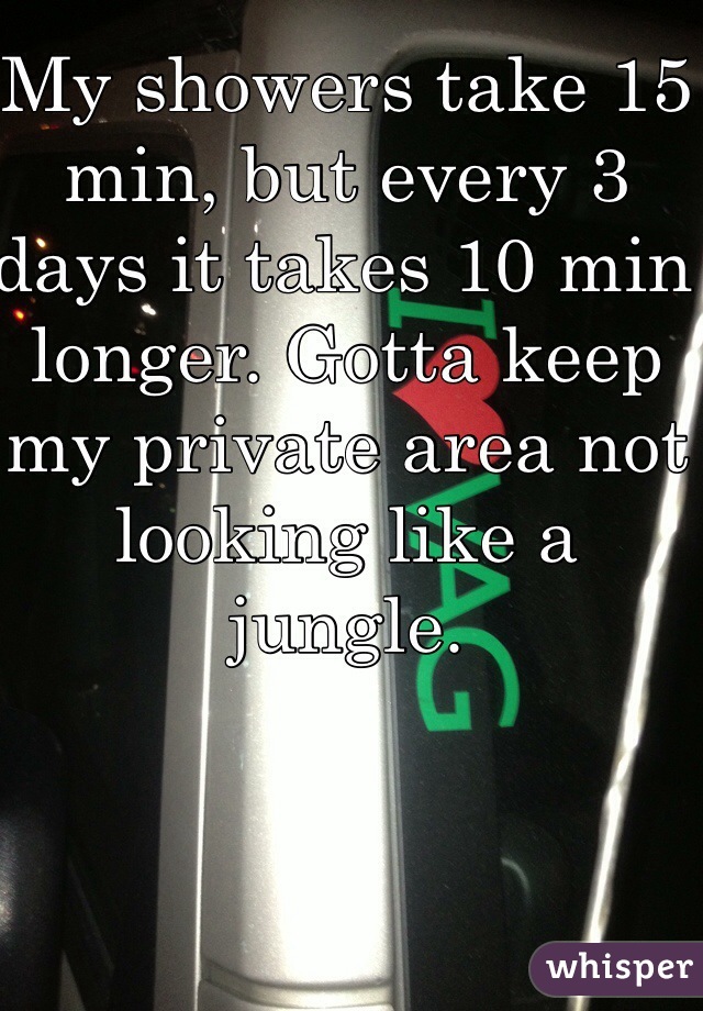 My showers take 15 min, but every 3 days it takes 10 min longer. Gotta keep my private area not looking like a jungle. 