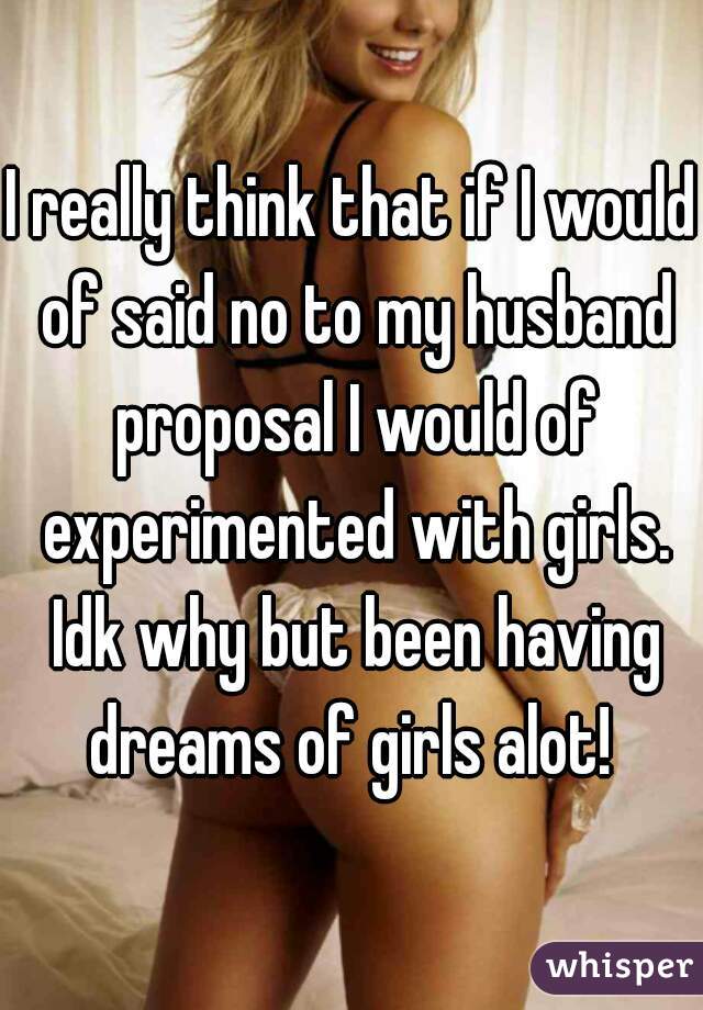 I really think that if I would of said no to my husband proposal I would of experimented with girls. Idk why but been having dreams of girls alot! 
