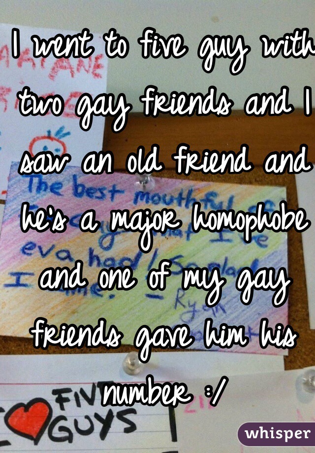 I went to five guy with two gay friends and I saw an old friend and he's a major homophobe and one of my gay friends gave him his number :/ 