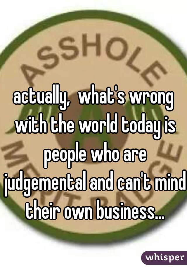 actually,  what's wrong with the world today is people who are judgemental and can't mind their own business...