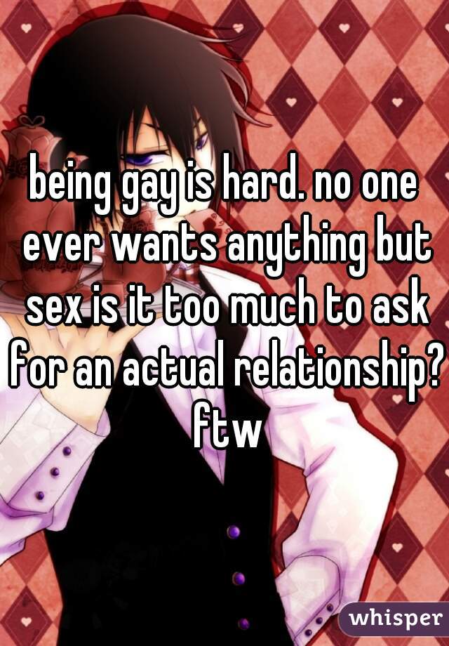 being gay is hard. no one ever wants anything but sex is it too much to ask for an actual relationship? ftw